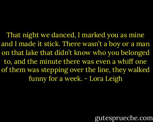 That night we danced, I marked you as mine and I made it stick. There wasn’t a boy or a man on that lake that didn’t know who you belonged to, and the minute there was even a whiff one of them was stepping over the line, they walked funny for a week. - Lora Leigh