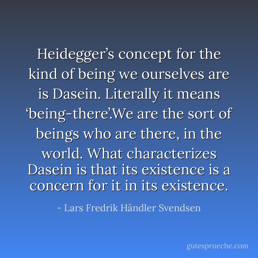 Heidegger’s concept for the kind of being we ourselves are is Dasein. Literally it means ‘being-there’.We are the sort of beings who are there, in the world. What characterizes Dasein is that its existence is a concern for it in its existence. - Lars Fredrik Händler Svendsen