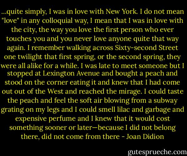 …quite simply, I was in love with New York. I do not mean "love" in any colloquial way, I mean that I was in love with the city, the way you love the first person who ever touches you and you never love anyone quite that way again. I remember walking across Sixty-second Street one twilight that first spring, or the second spring, they were all alike for a while. I was late to meet someone but I stopped at Lexington Avenue and bought a peach and stood on the corner eating it and knew that I had come out out of the West and reached the mirage. I could taste the peach and feel the soft air blowing from a subway grating on my legs and I could smell lilac and garbage and expensive perfume and I knew that it would cost something sooner or later—because I did not belong there, did not come from there - Joan Didion