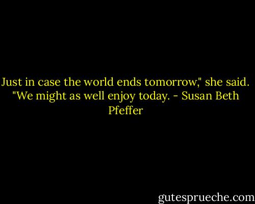 Just in case the world ends tomorrow," she said. "We might as well enjoy today. - Susan Beth Pfeffer