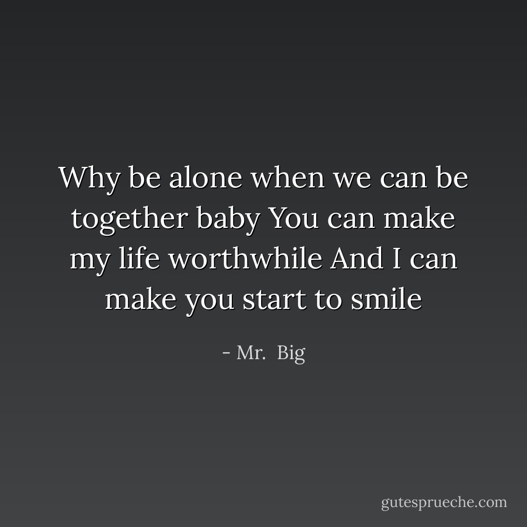 Why be alone when we can be together baby<br />You can make my life worthwhile<br />And I can make you start to smile - Mr.  Big