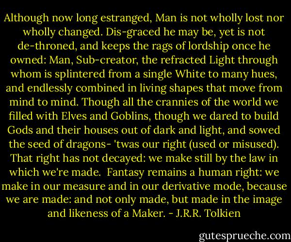 Although now long estranged,<br />Man is not wholly lost nor wholly changed.<br />Dis-graced he may be, yet is not de-throned,<br />and keeps the rags of lordship once he owned:<br />Man, Sub-creator, the refracted Light<br />through whom is splintered from a single White<br />to many hues, and endlessly combined<br />in living shapes that move from mind to mind.<br />Though all the crannies of the world we filled<br />with Elves and Goblins, though we dared to build<br />Gods and their houses out of dark and light,<br />and sowed the seed of dragons- 'twas our right<br />(used or misused). That right has not decayed:<br />we make still by the law in which we're made.<br /><br />Fantasy remains a human right: we make in our measure and in our derivative mode, because we are made: and not only made, but made in the image and likeness of a Maker. - J.R.R. Tolkien