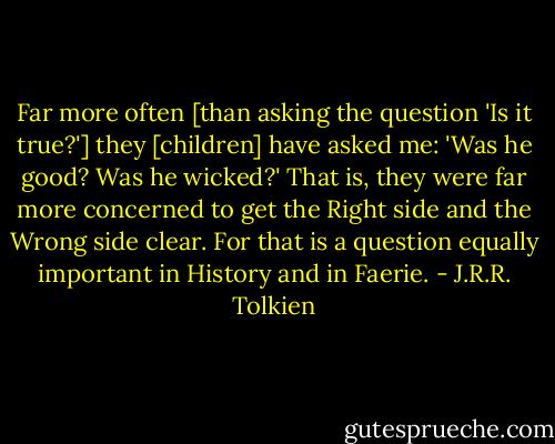 Far more often [than asking the question 'Is it true?'] they [children] have asked me: 'Was he good? Was he wicked?' That is, they were far more concerned to get the Right side and the Wrong side clear. For that is a question equally important in History and in Faerie. - J.R.R. Tolkien