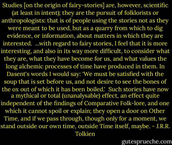 Studies [on the origin of fairy-stories] are, however, scientific (at least in intent); they are the pursuit of folklorists or anthropologists: that is of people using the stories not as they were meant to be used, but as a quarry from which to dig evidence, or information, about matters in which they are interested.<br /><br />...with regard to fairy stories, I feel that it is more interesting, and also in its way more difficult, to consider what they are, what they have become for us, and what values the long alchemic processes of time have produced in them. In Dasent's words I would say: 'We must be satisfied with the soup that is set before us, and not desire to see the bones of the ox out of which it has been boiled.'<br /><br />Such stories have now a mythical or total (unanalysable) effect, an effect quite independent of the findings of Comparative Folk-lore, and one which it cannot spoil or explain; they open a door on Other Time, and if we pass through, though only for a moment, we stand outside our own time, outside Time itself, maybe. - J.R.R. Tolkien