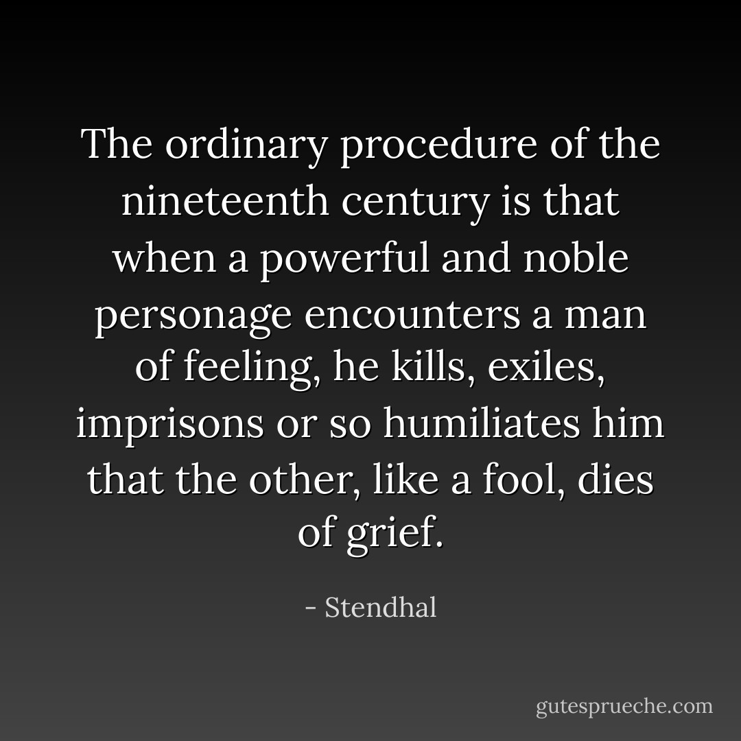 The ordinary procedure of the nineteenth century is that when a powerful and noble personage encounters a man of feeling, he kills, exiles, imprisons or so humiliates him that the other, like a fool, dies of grief. - Stendhal