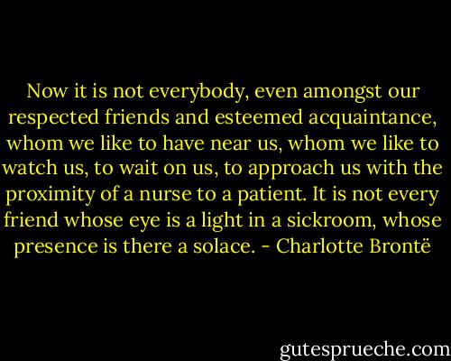 Now it is not everybody, even amongst our respected friends and esteemed acquaintance, whom we like to have near us, whom we like to watch us, to wait on us, to approach us with the proximity of a nurse to a patient. It is not every friend whose eye is a light in a sickroom, whose presence is there a solace. - Charlotte Brontë