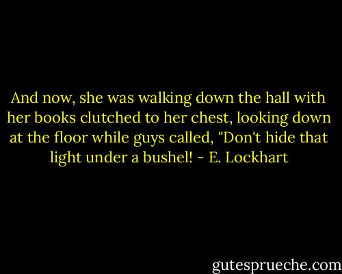 And now, she was walking down the hall with her books clutched to her chest, looking down at the floor while guys called, "Don't hide that light under a bushel! - E. Lockhart