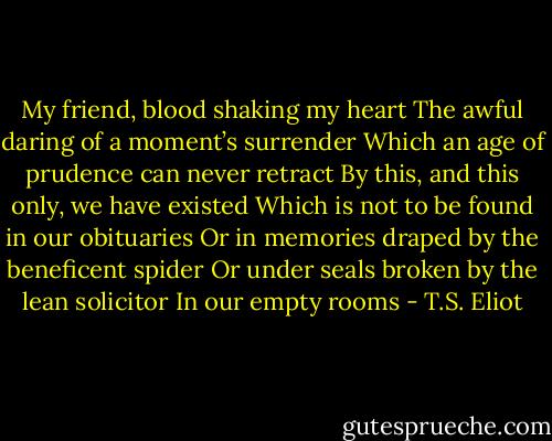 My friend, blood shaking my heart<br />The awful daring of a moment’s surrender<br />Which an age of prudence can never retract<br />By this, and this only, we have existed<br />Which is not to be found in our obituaries<br />Or in memories draped by the beneficent spider<br />Or under seals broken by the lean solicitor<br />In our empty rooms - T.S. Eliot