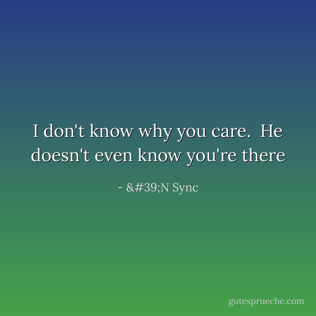 I don't know why you care. <br />He doesn't even know you're there - 'N Sync