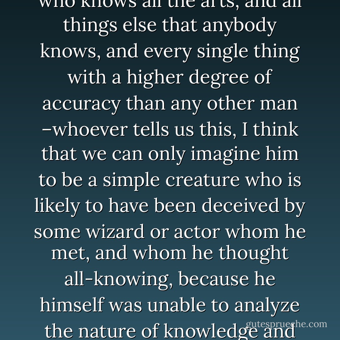 And whenever any one informs us that he has found a man who knows all the arts, and all things else that anybody knows, and every single thing with a higher degree of accuracy than any other man –whoever tells us this, I think that we can only imagine him to be a simple creature who is likely to have been deceived by some wizard or actor whom he met, and whom he thought all-knowing, because he himself was unable to analyze the nature of knowledge and ignorance and imitation. - Plato
