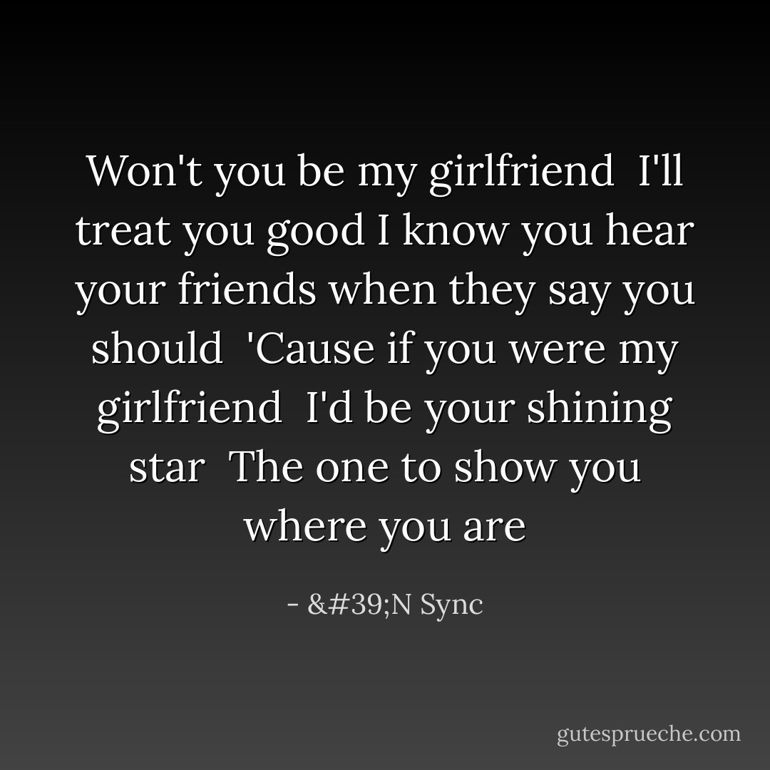 Won't you be my girlfriend <br />I'll treat you good<br />I know you hear your friends when they say you should <br />'Cause if you were my girlfriend <br />I'd be your shining star <br />The one to show you where you are - 'N Sync