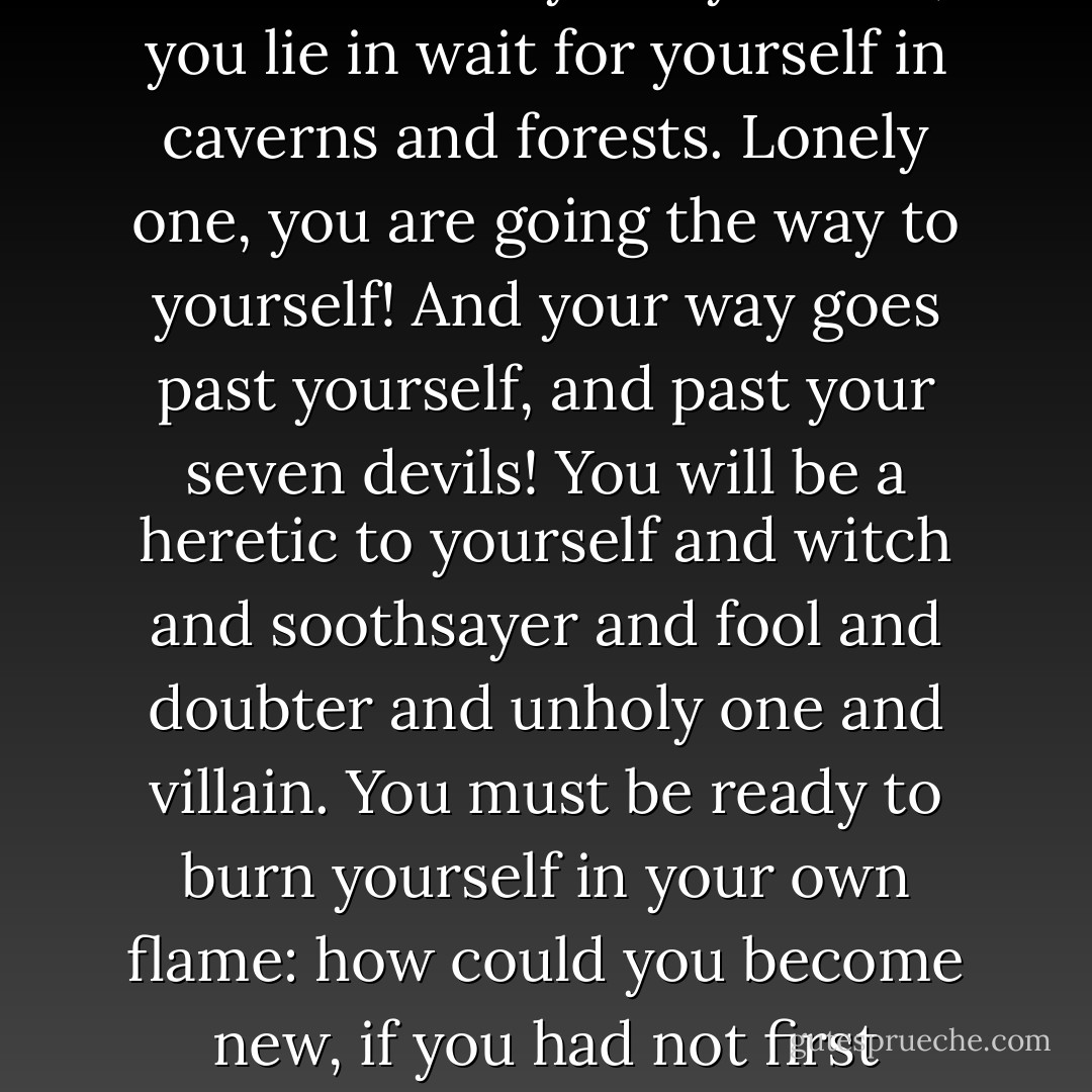 But the worst enemy you can meet will always be yourself; you lie in wait for yourself in caverns and forests. Lonely one, you are going the way to yourself! And your way goes past yourself, and past your seven devils! You will be a heretic to yourself and witch and soothsayer and fool and doubter and unholy one and villain. You must be ready to burn yourself in your own flame: how could you become new, if you had not first become ashes? - Friedrich Nietzsche