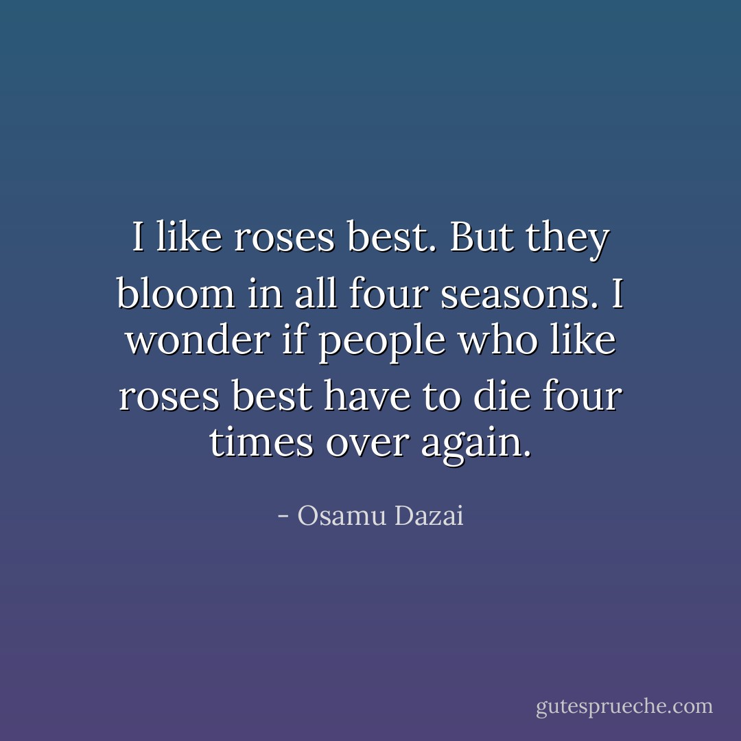I like roses best. But they bloom in all four seasons. I wonder if people who like roses best have to die four times over again. - Osamu Dazai
