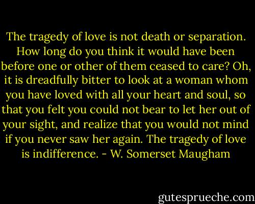 The tragedy of love is not death or separation. How long do you think it would have been before one or other of them ceased to care? Oh, it is dreadfully bitter to look at a woman whom you have loved with all your heart and soul, so that you felt you could not bear to let her out of your sight, and realize that you would not mind if you never saw her again. The tragedy of love is indifference. - W. Somerset Maugham