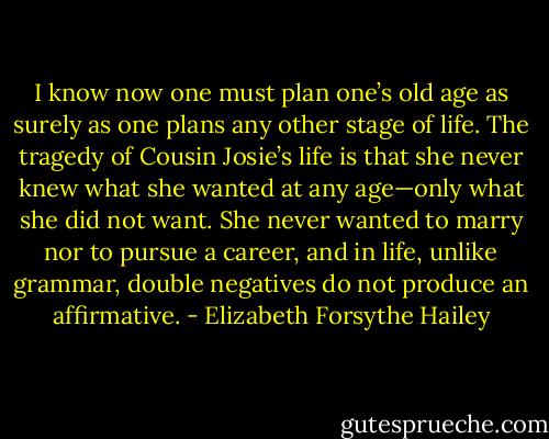 I know now one must plan one’s old age as surely as one plans any other stage of life. The tragedy of Cousin Josie’s life is that she never knew what she wanted at any age—only what she did not want. She never wanted to marry nor to pursue a career, and in life, unlike grammar, double negatives do not produce an affirmative. - Elizabeth Forsythe Hailey