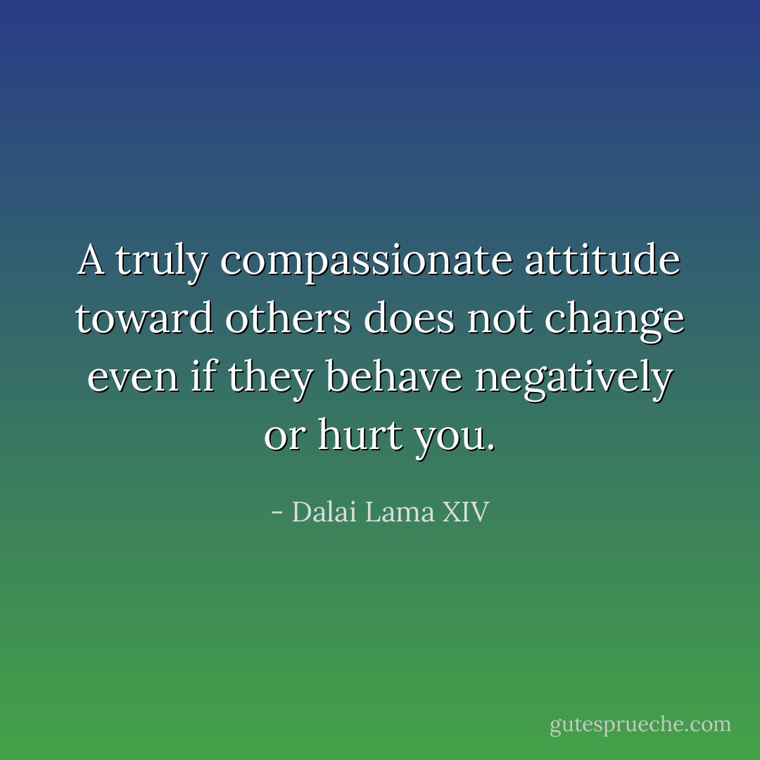 A truly compassionate attitude toward others does not change even if they behave negatively or hurt you. - Dalai Lama XIV