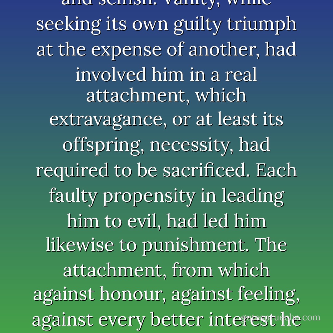Elinor made no answer. Her thoughts were silently fixed on the irreparable injury which too early an independence and its consequent habits of idleness, dissipation, and luxury, had made in the mind, the character, the happiness, of a man who, to every advantage of person and talents, united a disposition naturally open and honest, and a feeling, affectionate temper. The world had made him extravagant and vain—Extravagance and vanity had made him cold-hearted and selfish. Vanity, while seeking its own guilty triumph at the expense of another, had involved him in a real attachment, which extravagance, or at least its offspring, necessity, had required to be sacrificed. Each faulty propensity in leading him to evil, had led him likewise to punishment. The attachment, from which against honour, against feeling, against every better interest he had outwardly torn himself, now, when no longer allowable, governed every thought; and the connection, for the sake of which he had, with little scruple, left her sister to misery, was likely to prove a source of unhappiness to himself of a far more incurable nature. From a reverie of this kind she was recalled at the end of some minutes by Willoughby, who, rousing himself from a reverie at least equally painful, started up in preparation for going, and said— - Jane Austen