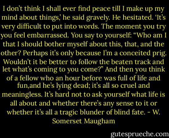 I don’t think I shall ever find peace till I make up my mind about things,’ he said gravely. He hesitated. ‘It’s very difficult to put into words. The moment you try you feel embarrassed. You say to yourself: “Who am I that I should bother myself about this, that, and the other? Perhaps it’s only because I’m a conceited prig. Wouldn’t it be better to follow the beaten track and let what’s coming to you come?” And then you think of a fellow who an hour before was full of life and fun,and he’s lying dead; it’s all so cruel and meaningless. It’s hard not to ask yourself what life is all about and whether there’s any sense to it or whether it’s all a tragic blunder of blind fate. - W. Somerset Maugham