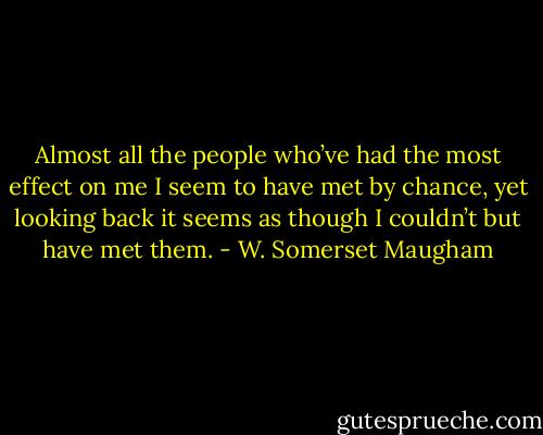 Almost all the people who’ve had the most effect on me I seem to have met by chance, yet looking back it seems as though I couldn’t but have met them. - W. Somerset Maugham