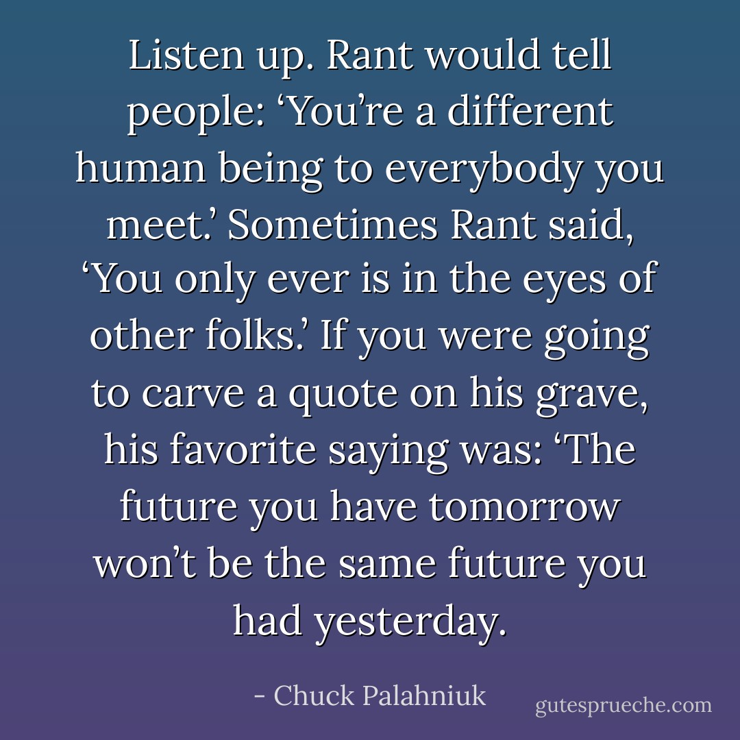 Listen up. Rant would tell people: ‘You’re a different human being to everybody you meet.’<br />Sometimes Rant said, ‘You only ever is in the eyes of other folks.’<br />If you were going to carve a quote on his grave, his favorite saying was: ‘The future you have tomorrow won’t be the same future you had yesterday. - Chuck Palahniuk