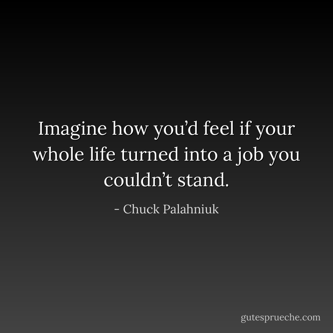 Imagine how you’d feel if your whole life turned into a job you couldn’t stand. - Chuck Palahniuk