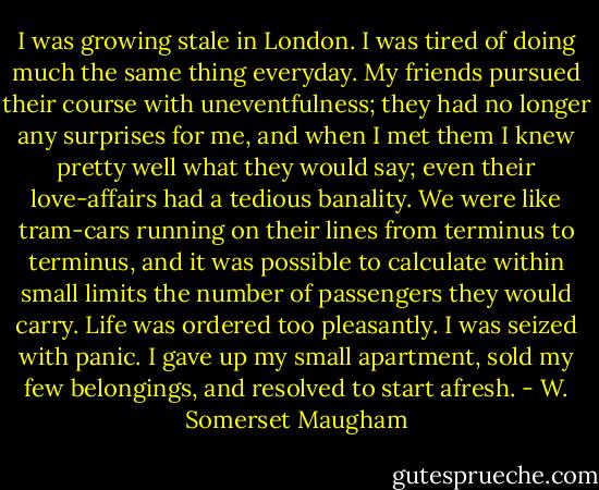 I was growing stale in London. I was tired of doing much the same thing everyday. My friends pursued their course with uneventfulness; they had no longer any surprises for me, and when I met them I knew pretty well what they would say; even their love-affairs had a tedious banality. We were like tram-cars running on their lines from terminus to terminus, and it was possible to calculate within small limits the number of passengers they would carry. Life was ordered too pleasantly. I was seized with panic. I gave up my small apartment, sold my few belongings, and resolved to start afresh. - W. Somerset Maugham