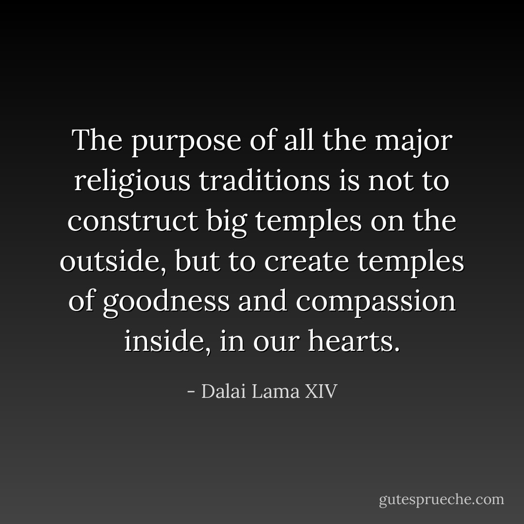 The purpose of all the major religious traditions is not to construct big temples on the outside, but to create temples of goodness and compassion inside, in our hearts. - Dalai Lama XIV