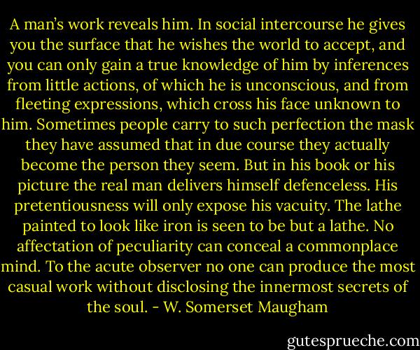 A man’s work reveals him. In social intercourse he gives you the surface that he wishes the world to accept, and you can only gain a true knowledge of him by inferences from little actions, of which he is unconscious, and from fleeting expressions, which cross his face unknown to him. Sometimes people carry to such perfection the mask they have assumed that in due course they actually become the person they seem. But in his book or his picture the real man delivers himself defenceless. His pretentiousness will only expose his vacuity. The lathe painted to look like iron is seen to be but a lathe. No affectation of peculiarity can conceal a commonplace mind. To the acute observer no one can produce the most casual work without disclosing the innermost secrets of the soul. - W. Somerset Maugham