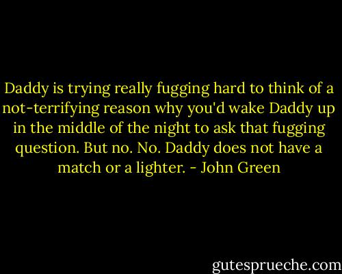 Daddy is trying really fugging hard to think of a not-terrifying reason why you'd wake Daddy up in the middle of the night to ask that fugging question. But no. No. Daddy does not have a match or a lighter. - John Green