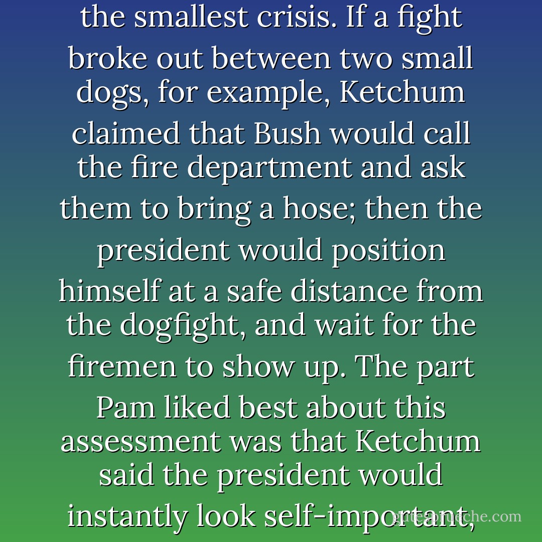 Six-Pack didn't despise George W. Bush to the degree that Ketchum did, but she thought the president was a smirking twerp and a dumbed-down daddy's boy, and she agreed with Ketchum's assessment that Bush would be as worthless as wet crap in even the smallest crisis. If a fight broke out between two small dogs, for example, Ketchum claimed that Bush would call the fire department and ask them to bring a hose; then the president would position himself at a safe distance from the dogfight, and wait for the firemen to show up. The part Pam liked best about this assessment was that Ketchum said the president would instantly look self-important, and would appear to be actively involved--that is, once the firefighters and their hose arrived, and provided there was anything remaining of the mess the two dogs might have made of each other in the interim. - John Irving