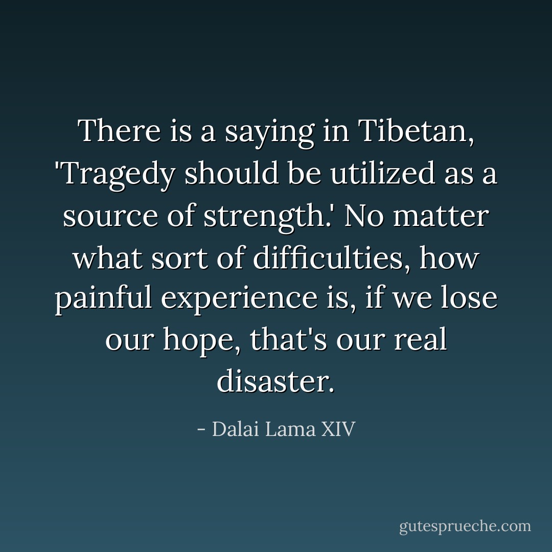 There is a saying in Tibetan, 'Tragedy should be utilized as a source of strength.'<br />No matter what sort of difficulties, how painful experience is, if we lose our hope, that's our real disaster. - Dalai Lama XIV