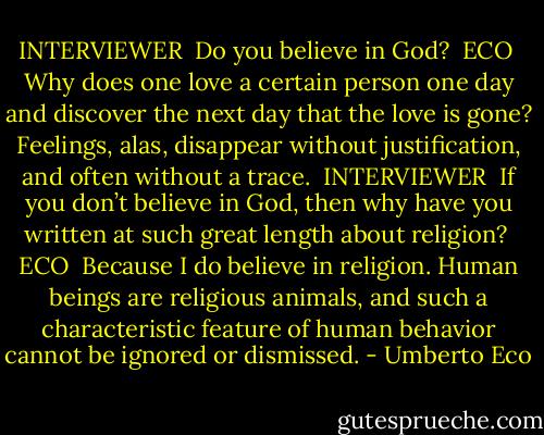 INTERVIEWER<br /><br />Do you believe in God?<br /><br />ECO<br /><br />Why does one love a certain person one day and discover the next day that the love is gone? Feelings, alas, disappear without justification, and often without a trace.<br /><br />INTERVIEWER<br /><br />If you don’t believe in God, then why have you written at such great length about religion?<br /><br />ECO<br /><br />Because I do believe in religion. Human beings are religious animals, and such a characteristic feature of human behavior cannot be ignored or dismissed. - Umberto Eco
