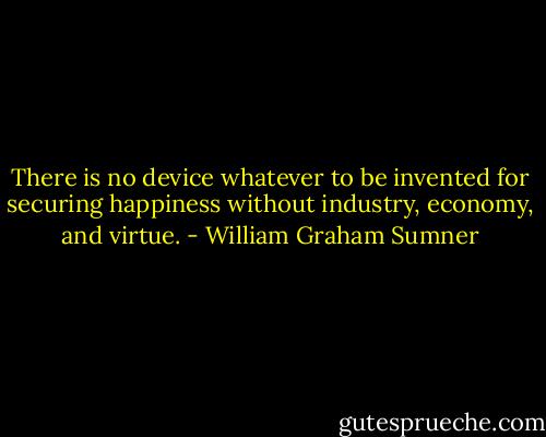 There is no device whatever to be invented for securing happiness without industry, economy, and virtue. - William Graham Sumner
