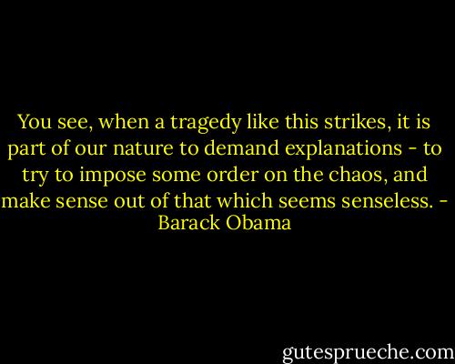 You see, when a tragedy like this strikes, it is part of our nature to demand explanations - to try to impose some order on the chaos, and make sense out of that which seems senseless. - Barack Obama