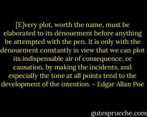 [E]very plot, worth the name, must be elaborated to its dénouement before anything be attempted with the pen. It is only with the dénouement constantly in view that we can plot its indispensable air of consequence, or causation, by making the incidents, and especially the tone at all points tend to the development of the intention. - Edgar Allan Poe