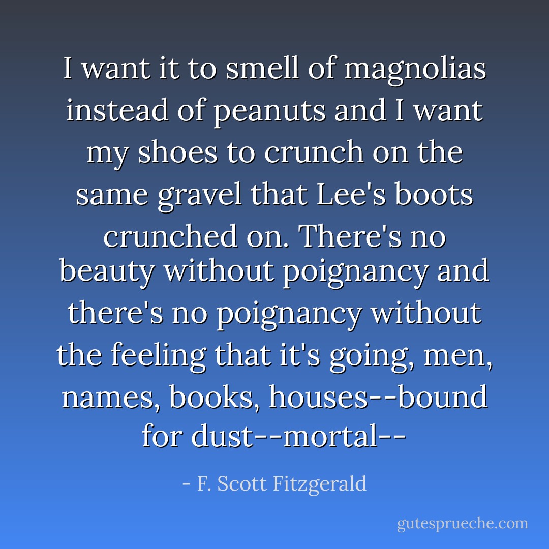 I want it to smell of magnolias instead<br />of peanuts and I want my shoes to crunch on the same gravel that Lee's<br />boots crunched on. There's no beauty without poignancy and there's no<br />poignancy without the feeling that it's going, men, names, books,<br />houses--bound for dust--mortal-- - F. Scott Fitzgerald