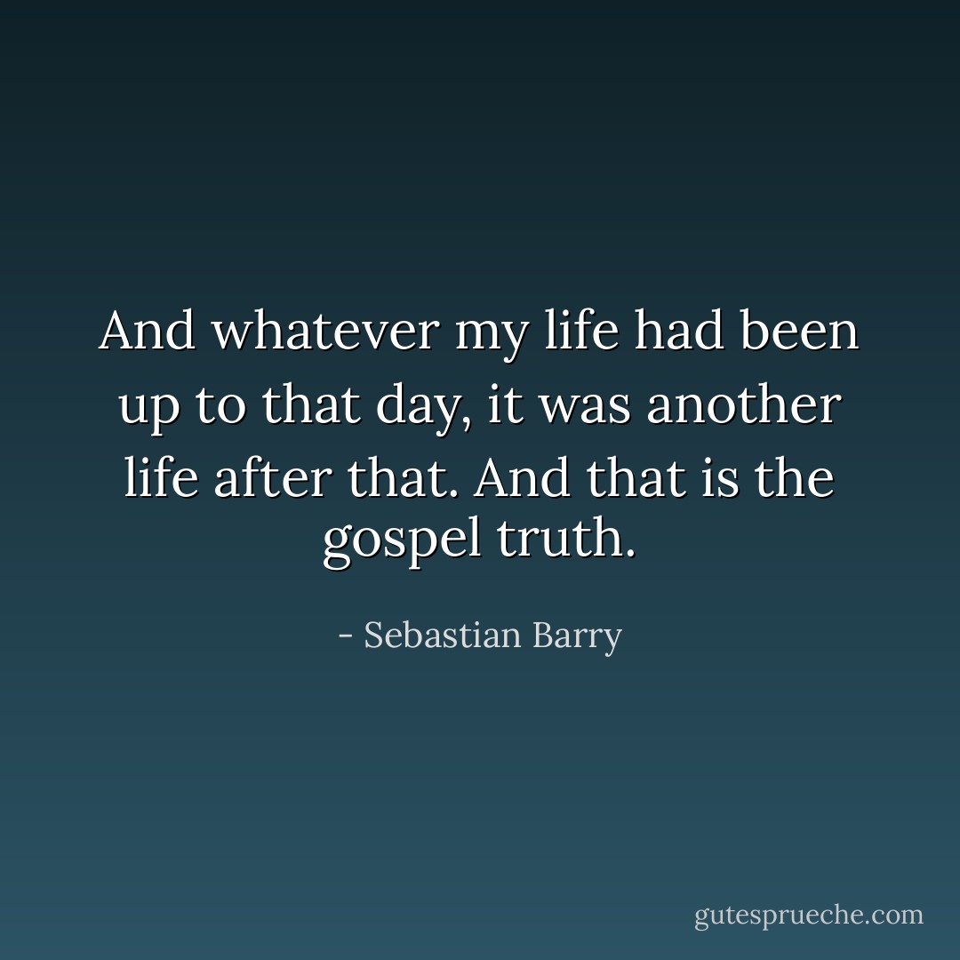 And whatever my life had been up to that day, it was another life after that. And that is the gospel truth. - Sebastian Barry