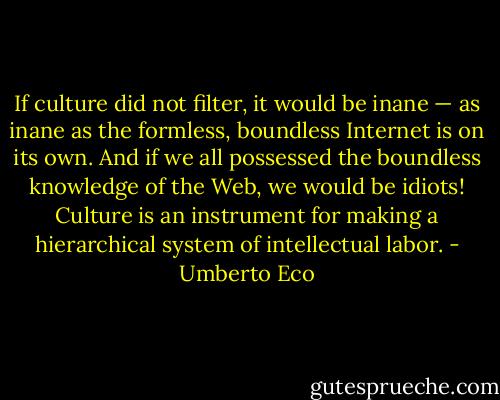 If culture did not filter, it would be inane — as inane as the formless, boundless Internet is on its own. And if we all possessed the boundless knowledge of the Web, we would be idiots! Culture is an instrument for making a hierarchical system of intellectual labor. - Umberto Eco