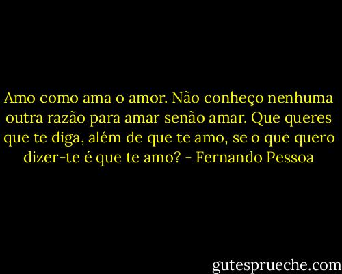 Amo como ama o amor. Não conheço nenhuma outra razão para amar senão amar. Que queres que te diga, além de que te amo, se o que quero dizer-te é que te amo? - Fernando Pessoa