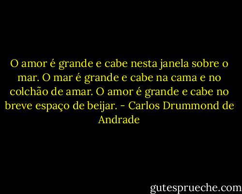 O amor é grande e cabe nesta janela sobre o mar. O mar é grande e cabe na cama e no colchão de amar. O amor é grande e cabe no breve espaço de beijar. - Carlos Drummond de Andrade
