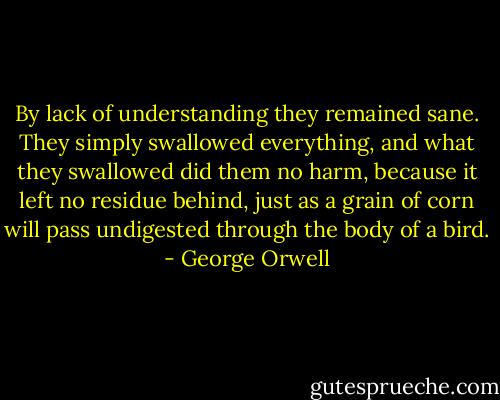 By lack of understanding they remained sane. They simply swallowed everything, and what they swallowed did them no harm, because it left no residue behind, just as a grain of corn will pass undigested through the body of a bird. - George Orwell