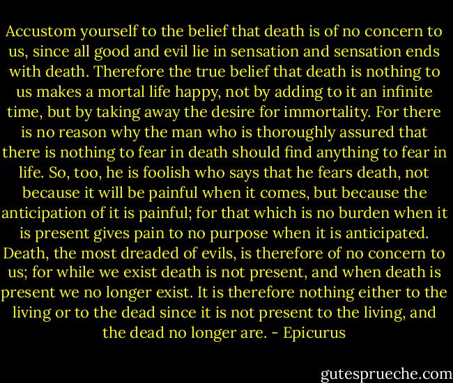 Accustom yourself to the belief that death is of no concern to us, since all good and evil lie in sensation and sensation ends with death. Therefore the true belief that death is nothing to us makes a mortal life happy, not by adding to it an infinite time, but by taking away the desire for immortality. For there is no reason why the man who is thoroughly assured that there is nothing to fear in death should find anything to fear in life. So, too, he is foolish who says that he fears death, not because it will be painful when it comes, but because the anticipation of it is painful; for that which is no burden when it is present gives pain to no purpose when it is anticipated. Death, the most dreaded of evils, is therefore of no concern to us; for while we exist death is not present, and when death is present we no longer exist. It is therefore nothing either to the living or to the dead since it is not present to the living, and the dead no longer are. - Epicurus