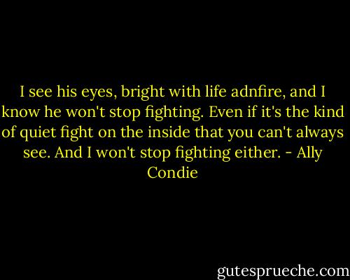 I see his eyes, bright with life adnfire, and I know he won't stop fighting. Even if it's the kind of quiet fight on the inside that you can't always see. And I won't stop fighting either. - Ally Condie