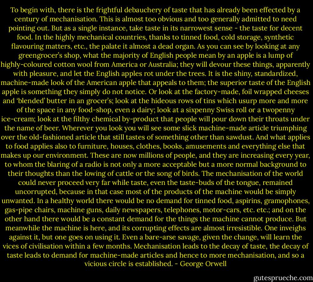 To begin with, there is the frightful debauchery of taste that has already been effected by a century of mechanisation. This is almost too obvious and too generally admitted to need pointing out. But as a single instance, take taste in its narrowest sense - the taste for decent food. In the highly mechanical countries, thanks to tinned food, cold storage, synthetic flavouring matters, etc., the palate it almost a dead organ. As you can see by looking at any greengrocer’s shop, what the majority of English people mean by an apple is a lump of highly-coloured cotton wool from America or Australia; they will devour these things, apparently with pleasure, and let the English apples rot under the trees. It is the shiny, standardized, machine-made look of the American apple that appeals to them; the superior taste of the English apple is something they simply do not notice. Or look at the factory-made, foil wrapped cheeses and ‘blended’ butter in an grocer’s; look at the hideous rows of tins which usurp more and more of the space in any food-shop, even a dairy; look at a sixpenny Swiss roll or a twopenny ice-cream; look at the filthy chemical by-product that people will pour down their throats under the name of beer. Wherever you look you will see some slick machine-made article triumphing over the old-fashioned article that still tastes of something other than sawdust. And what applies to food applies also to furniture, houses, clothes, books, amusements and everything else that makes up our environment. These are now millions of people, and they are increasing every year, to whom the blaring of a radio is not only a more acceptable but a more normal background to their thoughts than the lowing of cattle or the song of birds. The mechanisation of the world could never proceed very far while taste, even the taste-buds of the tongue, remained uncorrupted, because in that case most of the products of the machine would be simply unwanted. In a healthy world there would be no demand for tinned food, aspirins, gramophones, gas-pipe chairs, machine guns, daily newspapers, telephones, motor-cars, etc. etc.; and on the other hand there would be a constant demand for the things the machine cannot produce. But meanwhile the machine is here, and its corrupting effects are almost irresistible. One inveighs against it, but one goes on using it. Even a bare-arse savage, given the change, will learn the vices of civilisation within a few months. Mechanisation leads to the decay of taste, the decay of taste leads to demand for machine-made articles and hence to more mechanisation, and so a vicious circle is established. - George Orwell