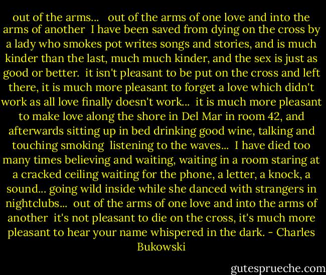 out of the arms...<br /><br /><br />out of the arms of one love<br />and into the arms of another<br /><br />I have been saved from dying on the cross<br />by a lady who smokes pot<br />writes songs and stories,<br />and is much kinder than the last,<br />much much kinder,<br />and the sex is just as good or better.<br /><br />it isn't pleasant to be put on the cross and left there,<br />it is much more pleasant to forget a love which didn't<br />work<br />as all love<br />finally<br />doesn't work...<br /><br />it is much more pleasant to make love<br />along the shore in Del Mar<br />in room 42, and afterwards<br />sitting up in bed<br />drinking good wine, talking and touching<br />smoking<br /><br />listening to the waves...<br /><br />I have died too many times<br />believing and waiting, waiting<br />in a room<br />staring at a cracked ceiling<br />waiting for the phone, a letter, a knock, a sound...<br />going wild inside<br />while she danced with strangers in nightclubs...<br /><br />out of the arms of one love<br />and into the arms of another<br /><br />it's not pleasant to die on the cross,<br />it's much more pleasant to hear your name whispered in the dark. - Charles Bukowski