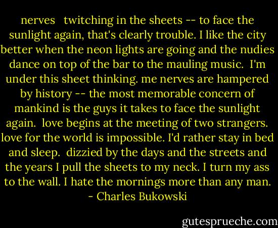 nerves<br /><br /><br />twitching in the sheets --<br />to face the sunlight again,<br />that's clearly<br />trouble.<br />I like the city better when the<br />neon lights are going and<br />the nudies dance on top of the<br />bar<br />to the mauling music.<br /><br />I'm under this sheet<br />thinking.<br />me nerves are hampered by<br />history --<br />the most memorable concern of mankind<br />is the guys it takes to<br />face the sunlight again.<br /><br />love begins at the meeting of two<br />strangers. love for the world is<br />impossible. I'd rather stay in bed<br />and sleep.<br /><br />dizzied by the days and the streets and the years<br />I pull the sheets to my neck.<br />I turn my ass to the wall.<br />I hate the mornings more than<br />any man. - Charles Bukowski