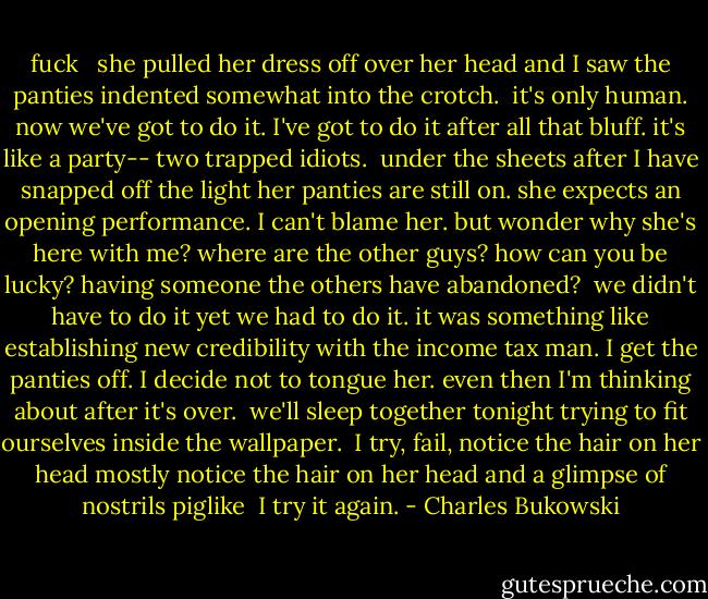fuck<br /><br /><br />she pulled her dress off<br />over her head<br />and I saw the panties<br />indented somewhat into the<br />crotch.<br /><br />it's only human.<br />now we've got to do it.<br />I've got to do it<br />after all that bluff.<br />it's like a party--<br />two trapped<br />idiots.<br /><br />under the sheets<br />after I have snapped<br />off the light<br />her panties are still<br />on. she expects an<br />opening performance.<br />I can't blame her. but<br />wonder why she's here with<br />me? where are the other<br />guys? how can you be<br />lucky? having someone the<br />others have abandoned?<br /><br />we didn't have to do it<br />yet we had to do it.<br />it was something like<br />establishing new credibility<br />with the income tax<br />man. I get the panties<br />off. I decide not to tongue her. even then<br />I'm thinking about<br />after it's over.<br /><br />we'll sleep together<br />tonight<br />trying to fit ourselves<br />inside the wallpaper.<br /><br />I try, fail,<br />notice the hair on her<br />head<br />mostly notice the hair<br />on her<br />head<br />and a glimpse of<br />nostrils<br />piglike<br /><br />I try it again. - Charles Bukowski