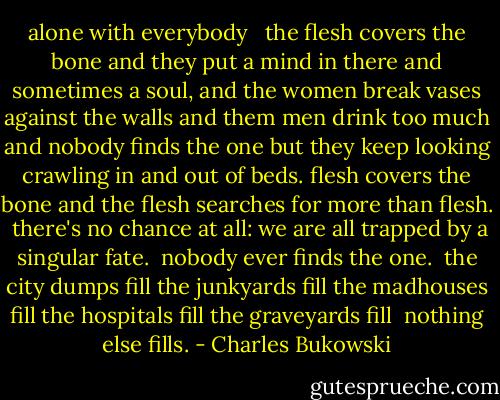 alone with everybody<br /><br /><br />the flesh covers the bone<br />and they put a mind<br />in there and<br />sometimes a soul,<br />and the women break<br />vases against the walls<br />and them men drink too<br />much<br />and nobody finds the<br />one<br />but they keep<br />looking<br />crawling in and out<br />of beds.<br />flesh covers<br />the bone and the<br />flesh searches<br />for more than<br />flesh.<br /><br />there's no chance<br />at all:<br />we are all trapped<br />by a singular<br />fate.<br /><br />nobody ever finds<br />the one.<br /><br />the city dumps fill<br />the junkyards fill<br />the madhouses fill<br />the hospitals fill<br />the graveyards fill<br /><br />nothing else<br />fills. - Charles Bukowski