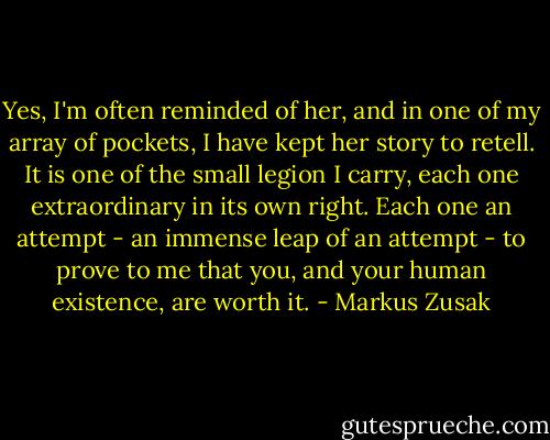 Yes, I'm often reminded of her, and in one of my array of pockets, I have kept her story to retell. It is one of the small legion I carry, each one extraordinary in its own right. Each one an attempt - an immense leap of an attempt - to prove to me that you, and your human existence, are worth it. - Markus Zusak