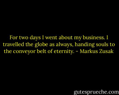For two days I went about my business. I travelled the globe as always, handing souls to the conveyor belt of eternity. - Markus Zusak
